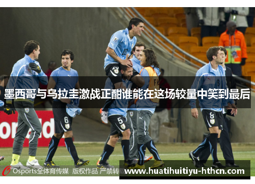 墨西哥与乌拉圭激战正酣谁能在这场较量中笑到最后